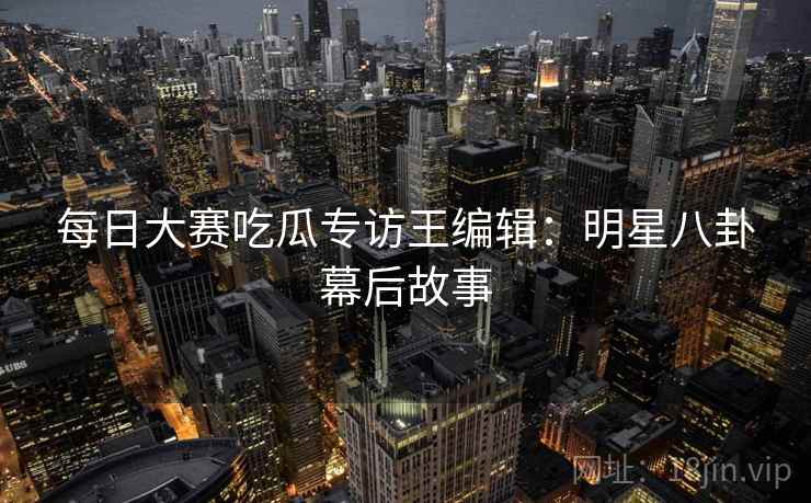 每日大赛吃瓜专访王编辑：明星八卦幕后故事