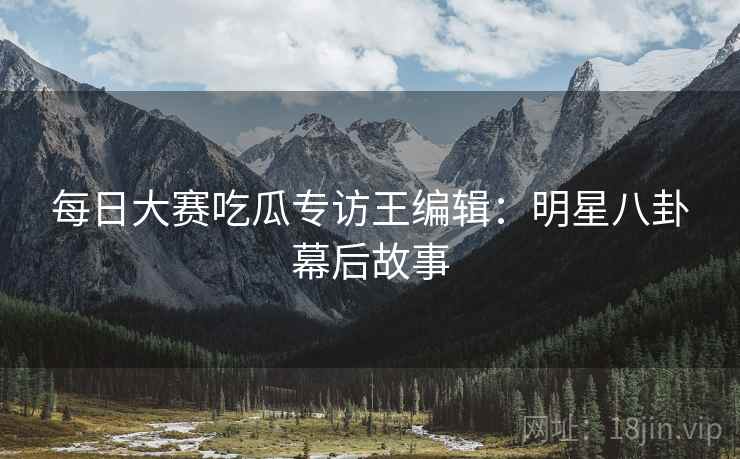 每日大赛吃瓜专访王编辑：明星八卦幕后故事