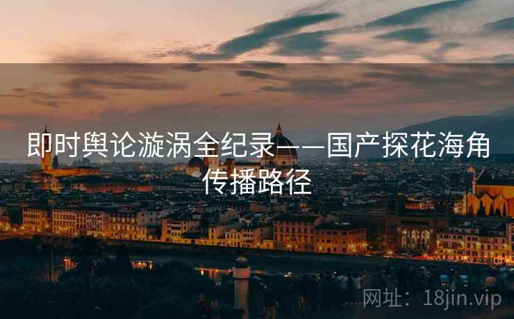 即时舆论漩涡全纪录——国产探花海角传播路径