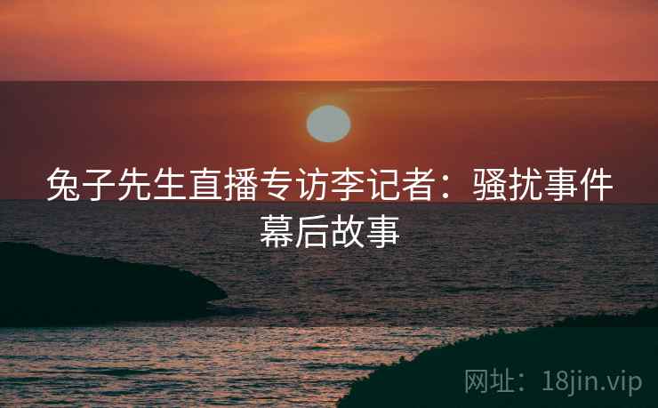 兔子先生直播专访李记者：骚扰事件幕后故事