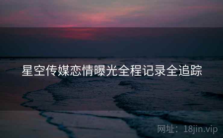 星空传媒恋情曝光全程记录全追踪