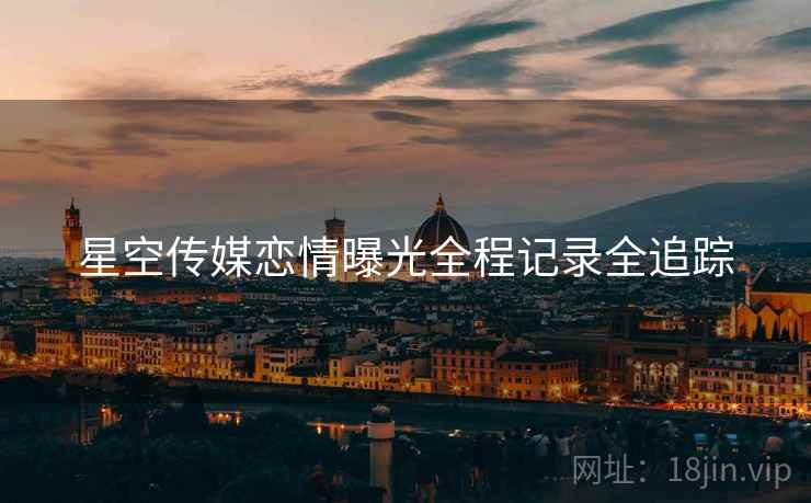 星空传媒恋情曝光全程记录全追踪