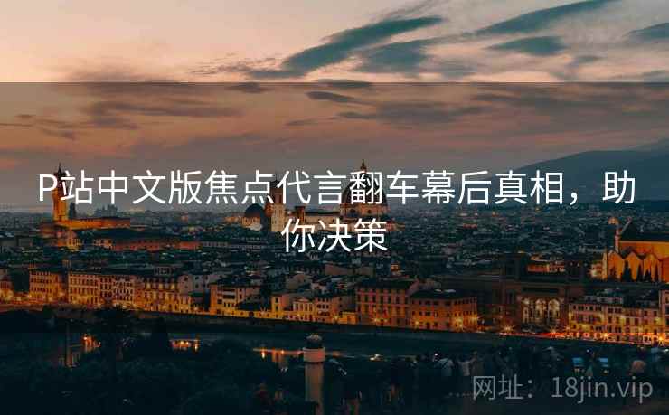 P站中文版焦点代言翻车幕后真相，助你决策