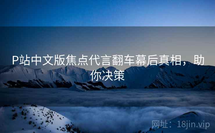 P站中文版焦点代言翻车幕后真相，助你决策