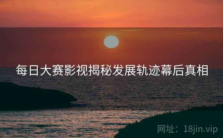每日大赛影视揭秘发展轨迹幕后真相