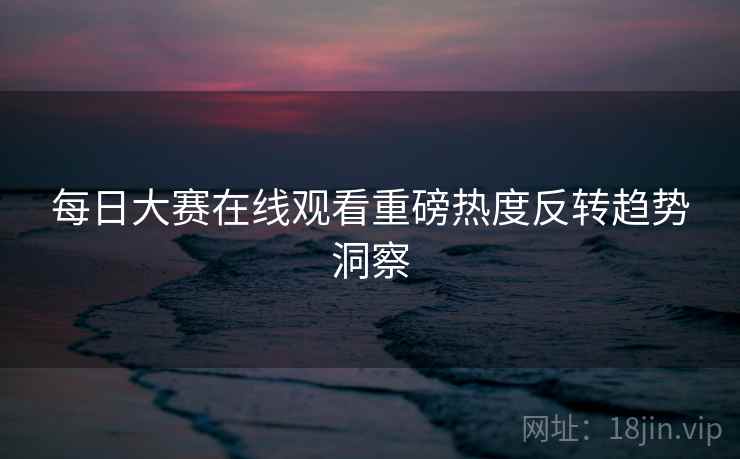 每日大赛在线观看重磅热度反转趋势洞察