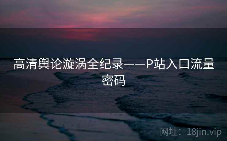 高清舆论漩涡全纪录——P站入口流量密码