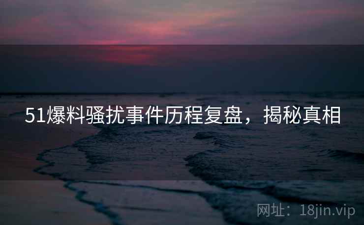 51爆料骚扰事件历程复盘，揭秘真相