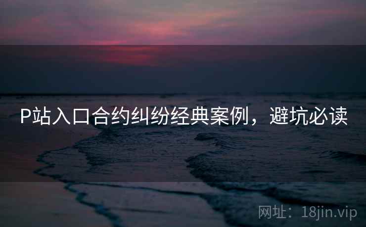 P站入口合约纠纷经典案例，避坑必读