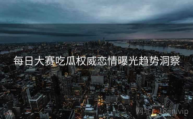 每日大赛吃瓜权威恋情曝光趋势洞察