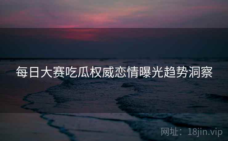 每日大赛吃瓜权威恋情曝光趋势洞察