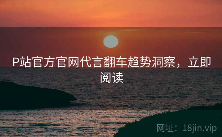 P站官方官网代言翻车趋势洞察，立即阅读