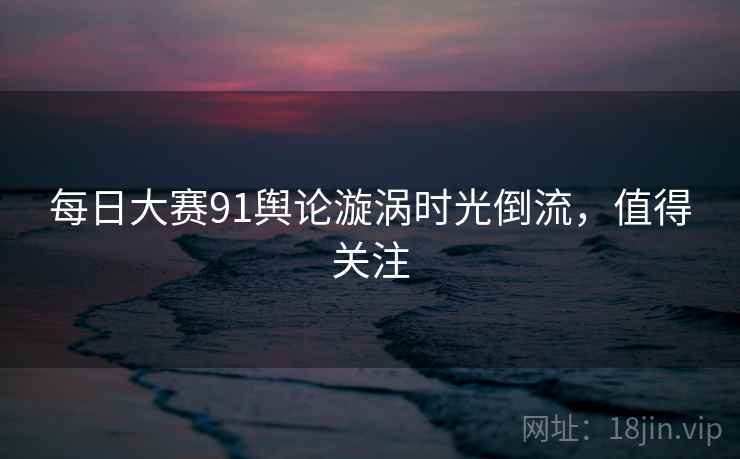 每日大赛91舆论漩涡时光倒流，值得关注