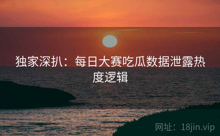独家深扒：每日大赛吃瓜数据泄露热度逻辑