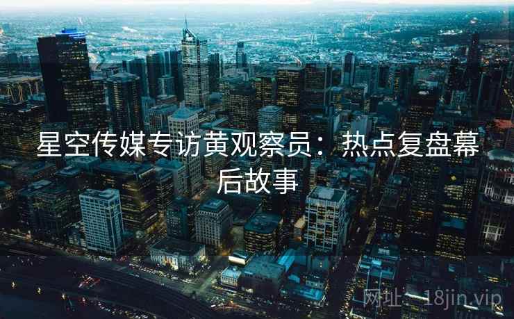 星空传媒专访黄观察员：热点复盘幕后故事
