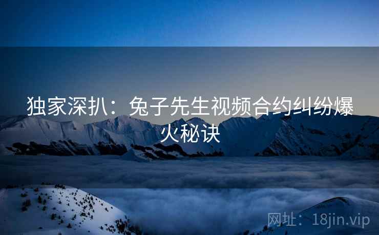 独家深扒：兔子先生视频合约纠纷爆火秘诀