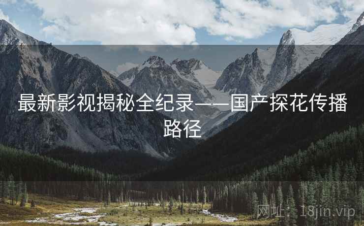 最新影视揭秘全纪录——国产探花传播路径