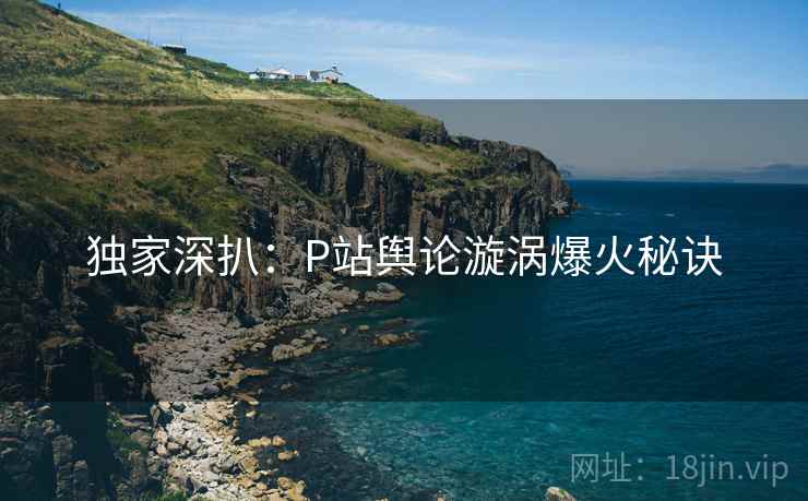独家深扒：P站舆论漩涡爆火秘诀