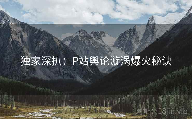 独家深扒：P站舆论漩涡爆火秘诀
