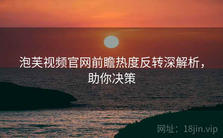 泡芙视频官网前瞻热度反转深解析，助你决策